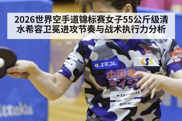 2026世界空手道锦标赛女子55公斤级清水希容卫冕进攻节奏与战术执行力分析